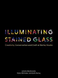 Title: Illuminating Stained Glass: Creativity, Conservation and Craft at Barley Studio, Author: Juliette MacDonald