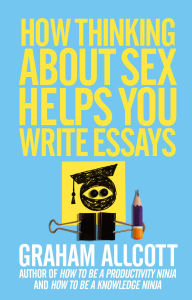 Title: How Thinking About Sex Helps You Write Essays: From How to be a Knowledge Ninja, Author: Graham Allcott