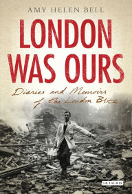Title: London Was Ours: Diaries and Memoirs of the London Blitz, Author: Amy Helen Bell