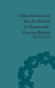 Title: Utilitarianism and the Art School in Nineteenth-Century Britain / Edition 1, Author: Malcolm Quinn