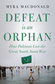 Title: Defeat is an Orphan: How Pakistan Lost the Great South Asian War, Author: Myra MacDonald