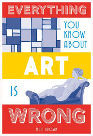 Title: Everything You Know About Art is Wrong, Author: Matt Brown