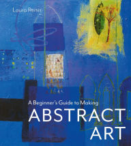Title: A Beginner's Guide to Making Abstract Art, Author: Laura Reiter