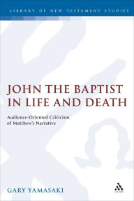 Title: John the Baptist in Life and Death: Audience-Oriented Criticism of Matthew's Narrative, Author: Gary Yamasaki