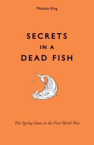 Title: Secrets in a Dead Fish: The Spying Game in the First World War, Author: Melanie King