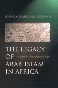 Title: The Legacy of Arab-Islam in Africa: A Quest for Inter-religious Dialogue, Author: John Allembillah Azumah