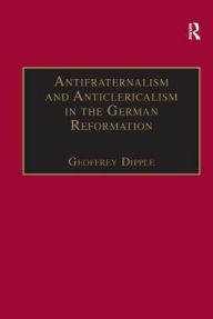 Title: Antifraternalism and Anticlericalism in the German Reformation: Johann Eberlin von Günzburg and the Campaign Against the Friars / Edition 1, Author: Geoffrey Dipple