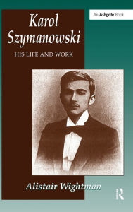 Title: Karol Szymanowski: His Life and Work / Edition 1, Author: Alistair Wightman