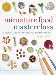 Title: Miniature Food Masterclass: Materials and Techniques for Model-Makers, Author: Angie Scarr
