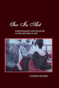 Title: SEX IN ART: PORNOGRAPHY AND PLEASURE IN THE HISTORY OF ART, Author: CASSIDY HUGHES