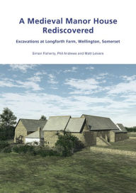 Title: A Medieval Manor House Rediscovered: Excavations at Longforth Farm, Wellington, Somerset by Simon Flaherty, Phil Andrews and Matt Leivers, Author: Simon Flaherty