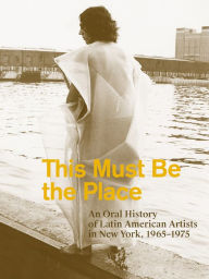 Title: This Must Be the Place: An Oral History of Latin American Artists in New York, 1965-1975, Author: Aime Iglesias Lukin