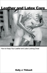 Title: Leather & Latex Care: How to Keep Your Leather and Latex Looking Great, Author: Kelly Thibault