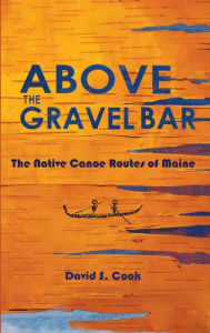 Title: Above the Gravel Bar: The Native Canoe Routes of Maine, Author: David S Cook