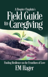 Title: A Hospice Chaplain's Fieldguide to Caregiving: Finding Resilience on the Frontlines of Love, Author: EM Hager