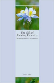 Title: The Gift of Healing Presence: Encouraging Thoughts for Busy Caregivers, Author: James E. Miller