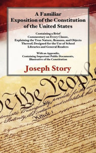Title: A Familiar Exposition of the Constitution of the United States: Containing a Brief Commentary on Every Clause, Explaining the True Nature, Reasons, and Objects Thereof, Author: Joseph Story