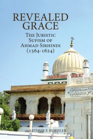 Title: Revealed Grace: The Juristic Sufism of Ahmad Sirhindi (1564-1624), Author: Arthur F. Buehler