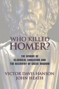 Title: Who Killed Homer: The Demise of Classical Education and the Recovery of Greek Wisdom, Author: Victor  Davis Hanson