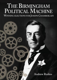 Title: The Birmingham Political Machine: Winning elections for Joseph Chamberlain, Author: Andrew Reekes