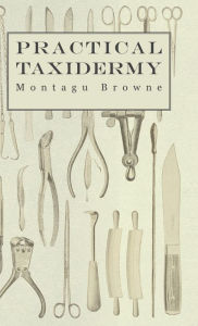 Title: Practical Taxidermy - A Manual of Instruction to the Amateur in Collecting, Preserving, and Setting up Natural History Specimens of All Kinds. To Which is Added a Chapter Upon the Pictorial Arrangement of Museums, Author: Montagu Browne