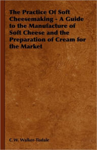 Title: The Practice of Soft Cheesemaking - A Guide to the Manufacture of Soft Cheese and the Preparation of Cream for the Market: Read Country Book, Author: C. W. Walker-Tisdale