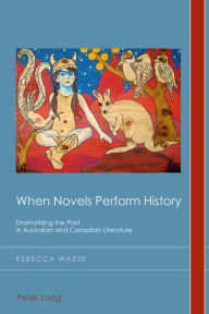 Title: When Novels Perform History: Dramatizing the Past in Australian and Canadian Literature, Author: Rebecca Waese