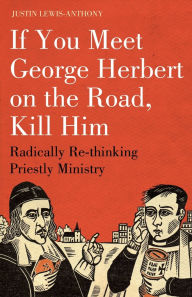 Title: If you meet George Herbert on the road, kill him: Radically Re-Thinking Priestly Ministry, Author: Justin Lewis-Anthony