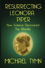 Title: Resurrecting Leonora Piper: How Science Discovered the Afterlife, Author: Michael Tymn