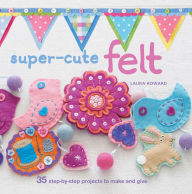 Title: Super-cute Felt: 35 step-by-step projects to make and give, Author: Laura Howard