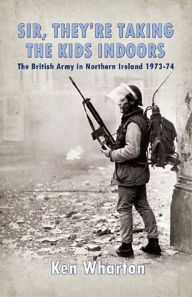 Title: Sir, They're Taking the Kids Indoors: The British Army in Northern Ireland 1973-74, Author: Ken Wharton