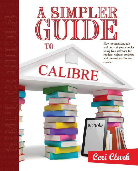 A Simpler Guide to Calibre: How to organize, edit and convert your eBooks using free software for readers, writers, students and researchers for any eReader