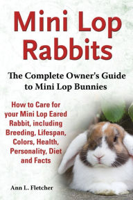 Title: Mini Lop Rabbits, The Complete Owner's Guide to Mini Lop Bunnies, How to Care for your Mini Lop Eared Rabbit, including Breeding, Lifespan, Colors, Health, Personality, Diet and Facts, Author: Ann L Fletcher