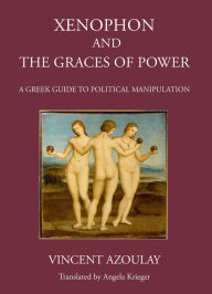 Title: Xenophon and the Graces of Power: A Greek Guide to Political Manipulation, Author: Vincent Azoulay