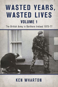 Title: Wasted Years, Wasted Lives: The British Army in Northern Ireland: Volume 1 - 1975-77, Author: Ken Wharton