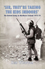 Title: 'Sir, They're Taking the Kids Indoors': The British Army in Northern Ireland 1973-74, Author: Ken Wharton