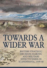 Title: Towards A Wider War: British Strategic Decision-Making And Military Effectiveness In Scandinavia, 1939-40, Author: Joseph Moretz