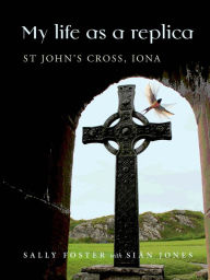 Title: My Life as a Replica: St John's Cross, Iona, Author: Sally Foster