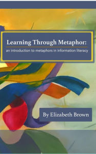 Title: Learning Through Metaphor: an introduction to metaphors in information literacy, Author: Elizabeth H Brown