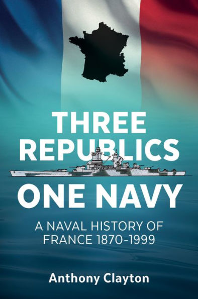 Three Republics One Navy: A Naval History of France 1870-1999