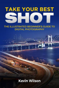 Title: Take your Best Shot: The Illustrated Beginner's Guide to Digital Photography, Author: Kevin Wilson