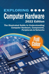 Title: Exploring Computer Hardware - 2022 Edition: The Illustrated Guide to Understanding Computer Hardware, Components, Peripherals & Networks, Author: Kevin Wilson