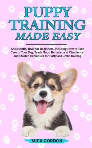 Title: Puppy Training Made Easy: An Essential Book for Beginners, Including How to Take Care of Your Dog, Teach Good Behavior and Obedience, and Master Techniques for Potty and Crate Training, Author: Mick Gordon