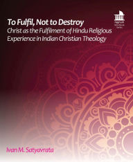 Title: To Fulfil, Not to Destroy: Christ as the Fulfilment of Hindu Religious Experience in Indian Christian Theology, Author: Ivan M. Satyavrata