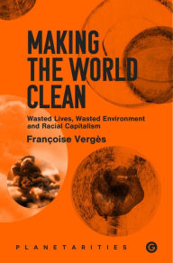 Title: Making the World Clean: Wasted Lives, Wasted Environment, and Racial Capitalism, Author: Francoise Verges