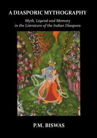 Title: A Diasporic Mythography: Myth, Legend and Memory in the Literature of the Indian Diaspora, Author: P.M. Biswas