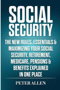 Title: Social Security: The New Rules, Essentials & Maximizing Your Social Security, Retirement, Medicare, Pensions & Benefits Explained In One Place, Author: Peter Allen