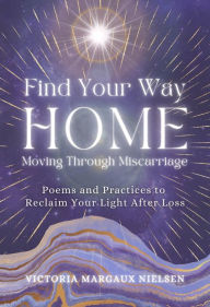 Title: Find Your Way Home: Moving Through Miscarriage (Poems and Practices to Reclaim Your Light After Loss), Author: Victoria Margaux Nielsen