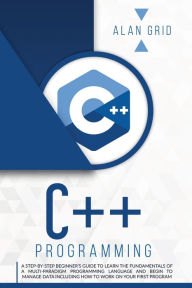 Title: C++ Programming: A Step-By-Step Beginner's Guide to Learn the Fundamentals of a Multi-Paradigm Programming Language and Begin to Manage Data Including How to Work on Your First Program, Author: Alan Grid