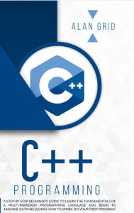 Title: C++ Programming: A Step-By-Step Beginner's Guide to Learn the Fundamentals of a Multi-Paradigm Programming Language and Begin to Manage Data Including How to Work on Your First Program, Author: Alan Grid